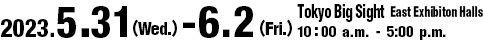 2023.5.31(Wed.) - 6.2(Fri.) Venue: Tokyo Big Sight East Exhibiton Halls 10:00 a.m.–5:00 p.m.